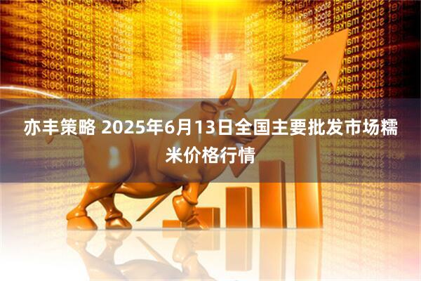 亦丰策略 2025年6月13日全国主要批发市场糯米价格行情