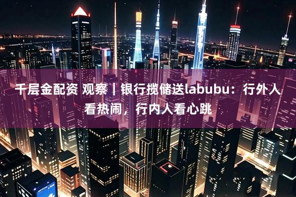 千层金配资 观察｜银行揽储送labubu：行外人看热闹，行内人看心跳