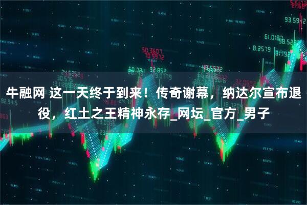 牛融网 这一天终于到来！传奇谢幕，纳达尔宣布退役，红土之王精神永存_网坛_官方_男子