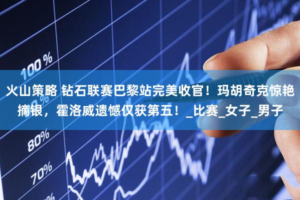 火山策略 钻石联赛巴黎站完美收官！玛胡奇克惊艳摘银，霍洛威遗憾仅获第五！_比赛_女子_男子