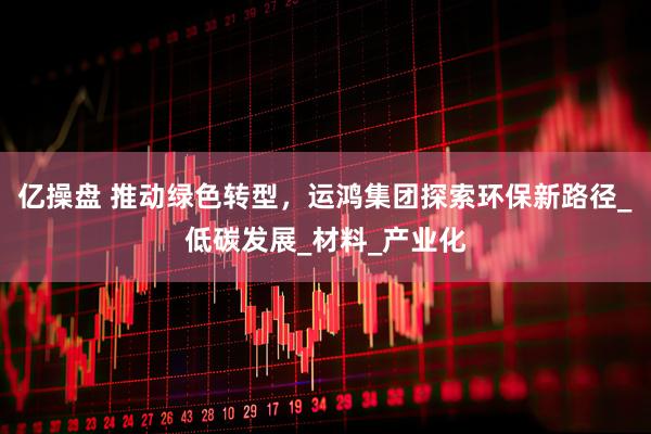亿操盘 推动绿色转型，运鸿集团探索环保新路径_低碳发展_材料_产业化