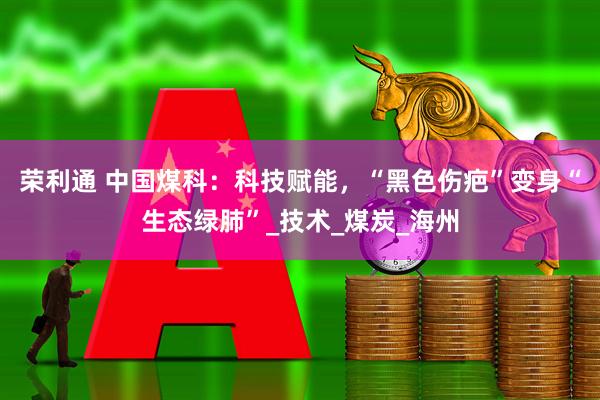 荣利通 中国煤科：科技赋能，“黑色伤疤”变身“生态绿肺”_技术_煤炭_海州