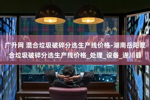 广升网 混合垃圾破碎分选生产线价格-湖南岳阳混合垃圾破碎分选生产线价格_处理_设备_遂川县