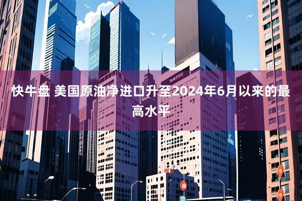 快牛盘 美国原油净进口升至2024年6月以来的最高水平