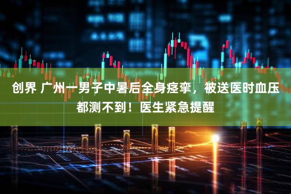 创界 广州一男子中暑后全身痉挛，被送医时血压都测不到！医生紧急提醒