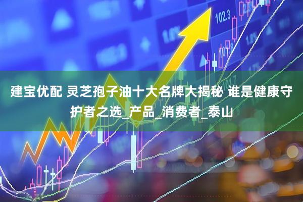 建宝优配 灵芝孢子油十大名牌大揭秘 谁是健康守护者之选_产品_消费者_泰山