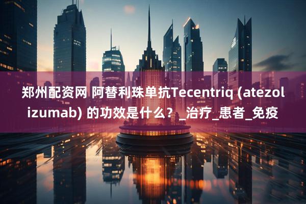 郑州配资网 阿替利珠单抗Tecentriq (atezolizumab) 的功效是什么？_治疗_患者_免疫