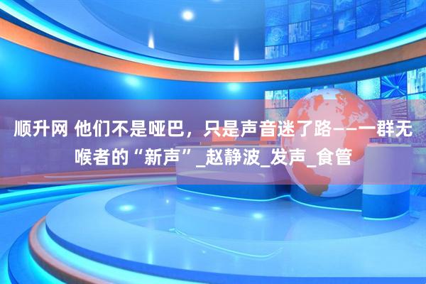 顺升网 他们不是哑巴，只是声音迷了路——一群无喉者的“新声”_赵静波_发声_食管