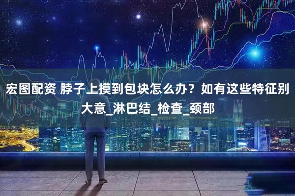 宏图配资 脖子上摸到包块怎么办？如有这些特征别大意_淋巴结_检查_颈部