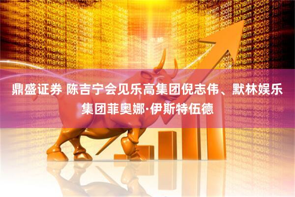 鼎盛证券 陈吉宁会见乐高集团倪志伟、默林娱乐集团菲奥娜·伊斯特伍德