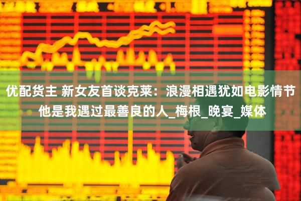优配货主 新女友首谈克莱：浪漫相遇犹如电影情节 他是我遇过最善良的人_梅根_晚宴_媒体