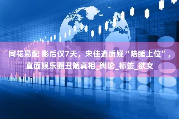 同花易配 影后仅7天，宋佳遭质疑“陪睡上位”，直面娱乐圈丑陋真相_舆论_标签_欲女