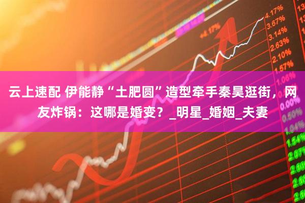 云上速配 伊能静“土肥圆”造型牵手秦昊逛街，网友炸锅：这哪是婚变？_明星_婚姻_夫妻