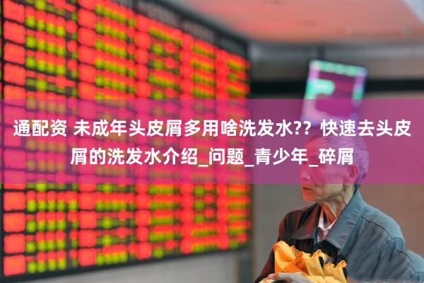 通配资 未成年头皮屑多用啥洗发水?？快速去头皮屑的洗发水介绍_问题_青少年_碎屑