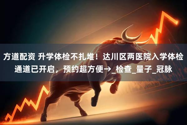 方道配资 升学体检不扎堆！达川区两医院入学体检通道已开启，预约超方便→_检查_量子_冠脉