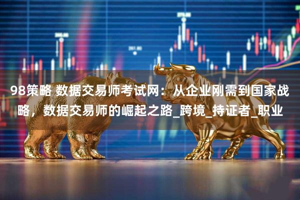 98策略 数据交易师考试网：从企业刚需到国家战略，数据交易师的崛起之路_跨境_持证者_职业