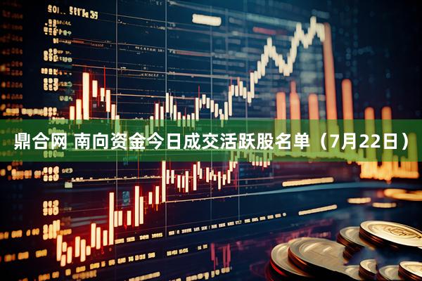 鼎合网 南向资金今日成交活跃股名单（7月22日）