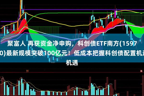 聚富人 再获资金净申购，科创债ETF南方(159700)最新规模突破100亿元！低成本把握科创债配置机遇