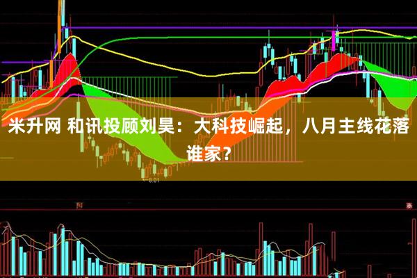 米升网 和讯投顾刘昊：大科技崛起，八月主线花落谁家？