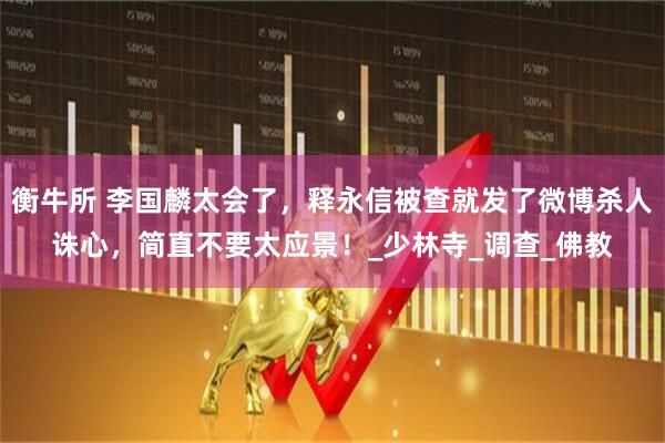 衡牛所 李国麟太会了，释永信被查就发了微博杀人诛心，简直不要太应景！_少林寺_调查_佛教