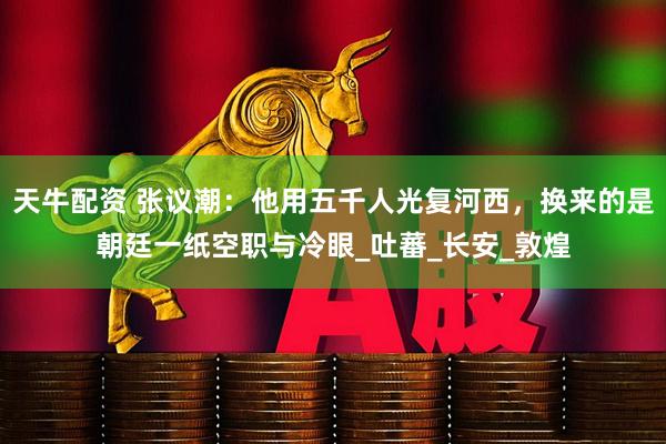 天牛配资 张议潮：他用五千人光复河西，换来的是朝廷一纸空职与冷眼_吐蕃_长安_敦煌