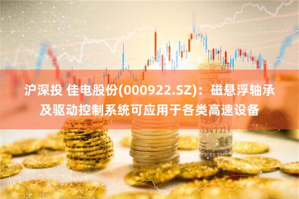沪深投 佳电股份(000922.SZ)：磁悬浮轴承及驱动控制系统可应用于各类高速设备