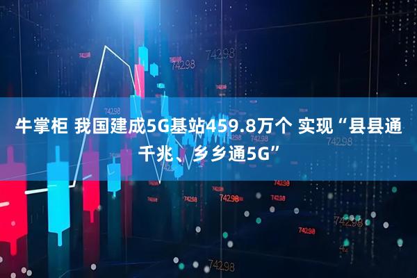 牛掌柜 我国建成5G基站459.8万个 实现“县县通千兆、乡乡通5G”