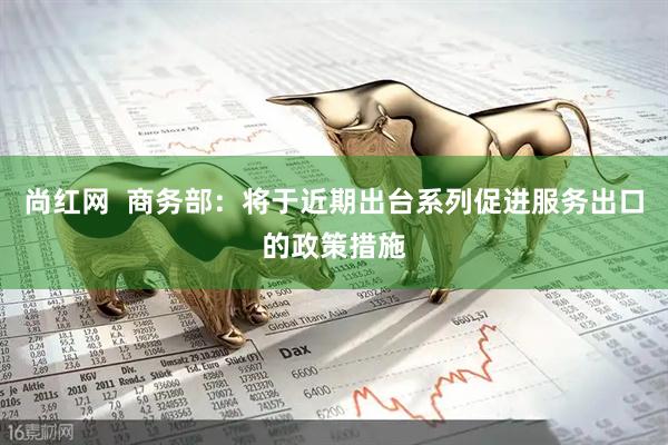 尚红网  商务部：将于近期出台系列促进服务出口的政策措施