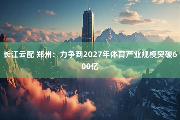 长江云配 郑州：力争到2027年体育产业规模突破600亿