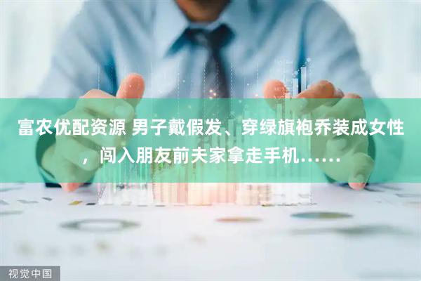 富农优配资源 男子戴假发、穿绿旗袍乔装成女性，闯入朋友前夫家拿走手机……