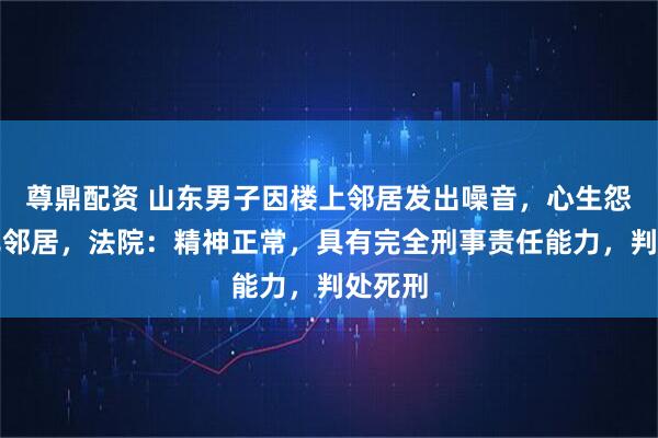 尊鼎配资 山东男子因楼上邻居发出噪音，心生怨气捅死邻居，法院：精神正常，具有完全刑事责任能力，判处死刑