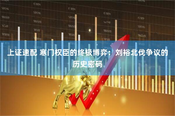 上证速配 寒门权臣的终极博弈：刘裕北伐争议的历史密码