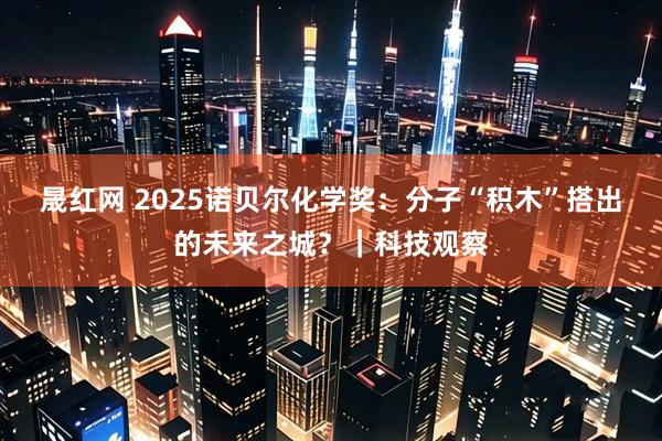 晟红网 2025诺贝尔化学奖：分子“积木”搭出的未来之城？｜科技观察