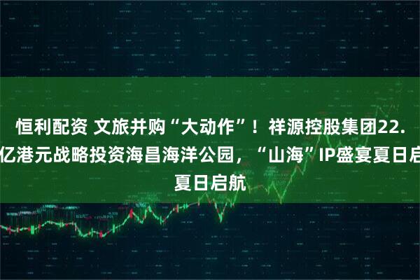 恒利配资 文旅并购“大动作”！祥源控股集团22.95亿港元战略投资海昌海洋公园，“山海”IP盛宴夏日启航