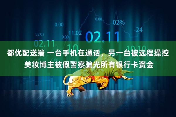 都优配送端 一台手机在通话，另一台被远程操控 美妆博主被假警察骗光所有银行卡资金