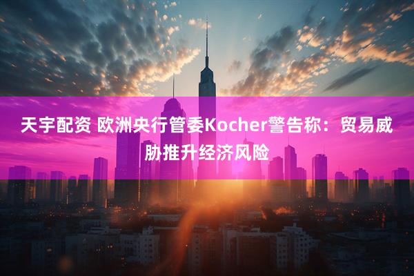 天宇配资 欧洲央行管委Kocher警告称：贸易威胁推升经济风险