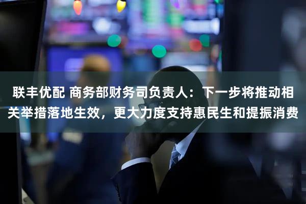 联丰优配 商务部财务司负责人：下一步将推动相关举措落地生效，更大力度支持惠民生和提振消费