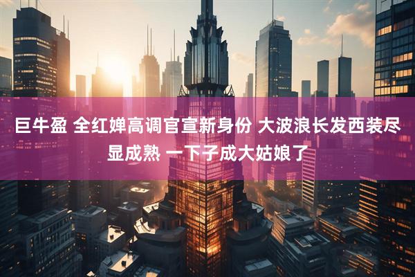 巨牛盈 全红婵高调官宣新身份 大波浪长发西装尽显成熟 一下子成大姑娘了