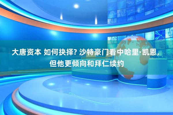 大唐资本 如何抉择? 沙特豪门看中哈里·凯恩, 但他更倾向和拜仁续约
