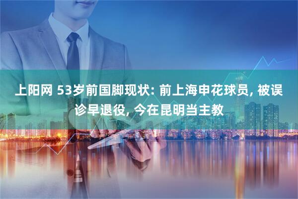 上阳网 53岁前国脚现状: 前上海申花球员, 被误诊早退役, 今在昆明当主教